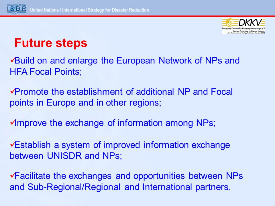 Build on and enlarge the European Network of NPs and HFA Focal Points; Promote the establishment of additional NP and Focal points in Europe and in other regions; Improve the exchange of information among NPs; Establish a system of improved information exchange between UNISDR and NPs; Facilitate the exchanges and opportunities between NPs and Sub-Regional/Regional and International partners.