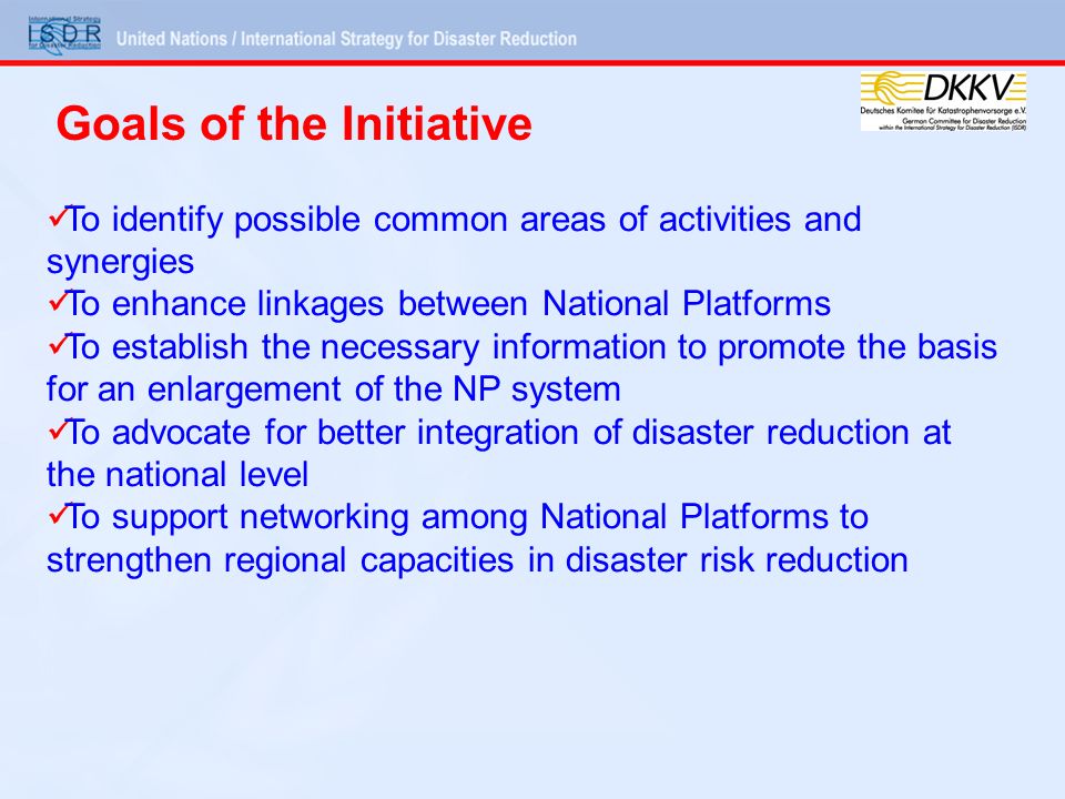 To identify possible common areas of activities and synergies To enhance linkages between National Platforms To establish the necessary information to promote the basis for an enlargement of the NP system To advocate for better integration of disaster reduction at the national level To support networking among National Platforms to strengthen regional capacities in disaster risk reduction Goals of the Initiative