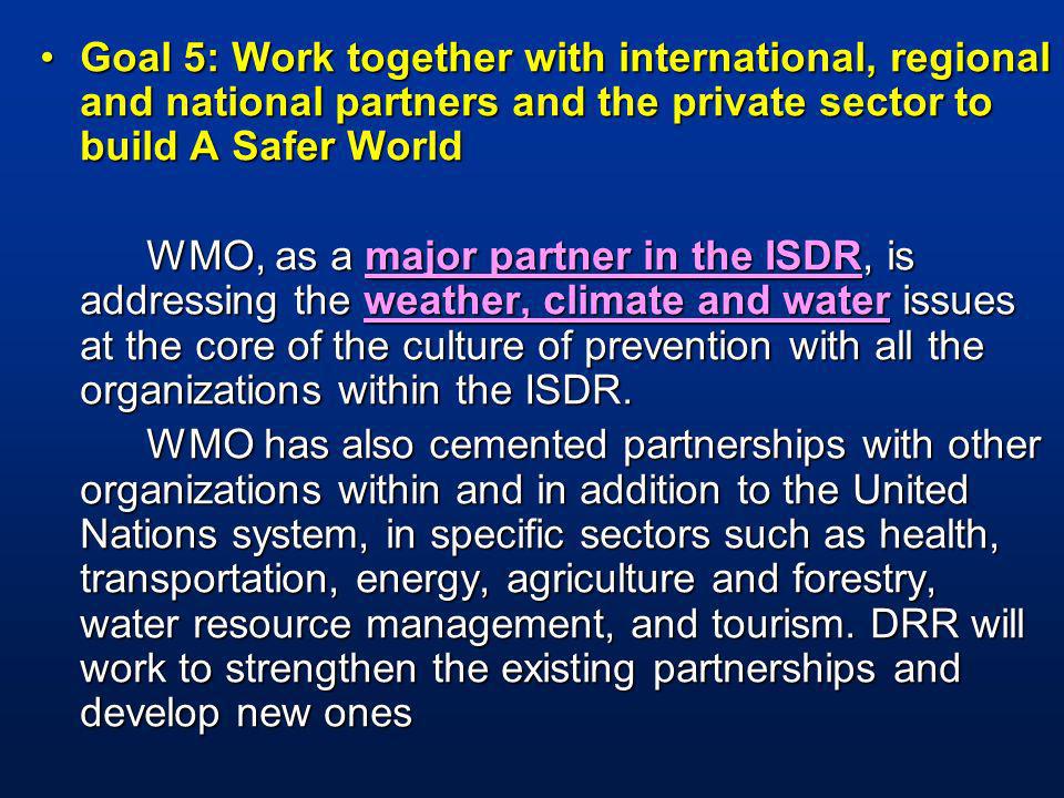 Goal 5: Work together with international, regional and national partners and the private sector to build A Safer WorldGoal 5: Work together with international, regional and national partners and the private sector to build A Safer World WMO, as a major partner in the ISDR, is addressing the weather, climate and water issues at the core of the culture of prevention with all the organizations within the ISDR.