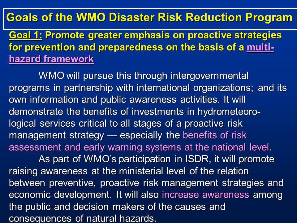 Goal 1: Promote greater emphasis on proactive strategies for prevention and preparedness on the basis of a multi- hazard framework WMO will pursue this through intergovernmental programs in partnership with international organizations; and its own information and public awareness activities.
