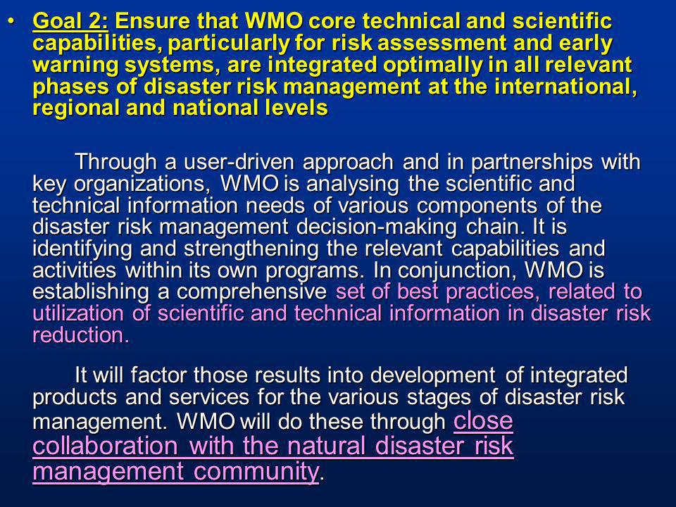 Goal 2: Ensure that WMO core technical and scientific capabilities, particularly for risk assessment and early warning systems, are integrated optimally in all relevant phases of disaster risk management at the international, regional and national levelsGoal 2: Ensure that WMO core technical and scientific capabilities, particularly for risk assessment and early warning systems, are integrated optimally in all relevant phases of disaster risk management at the international, regional and national levels Through a user-driven approach and in partnerships with key organizations, WMO is analysing the scientific and technical information needs of various components of the disaster risk management decision-making chain.