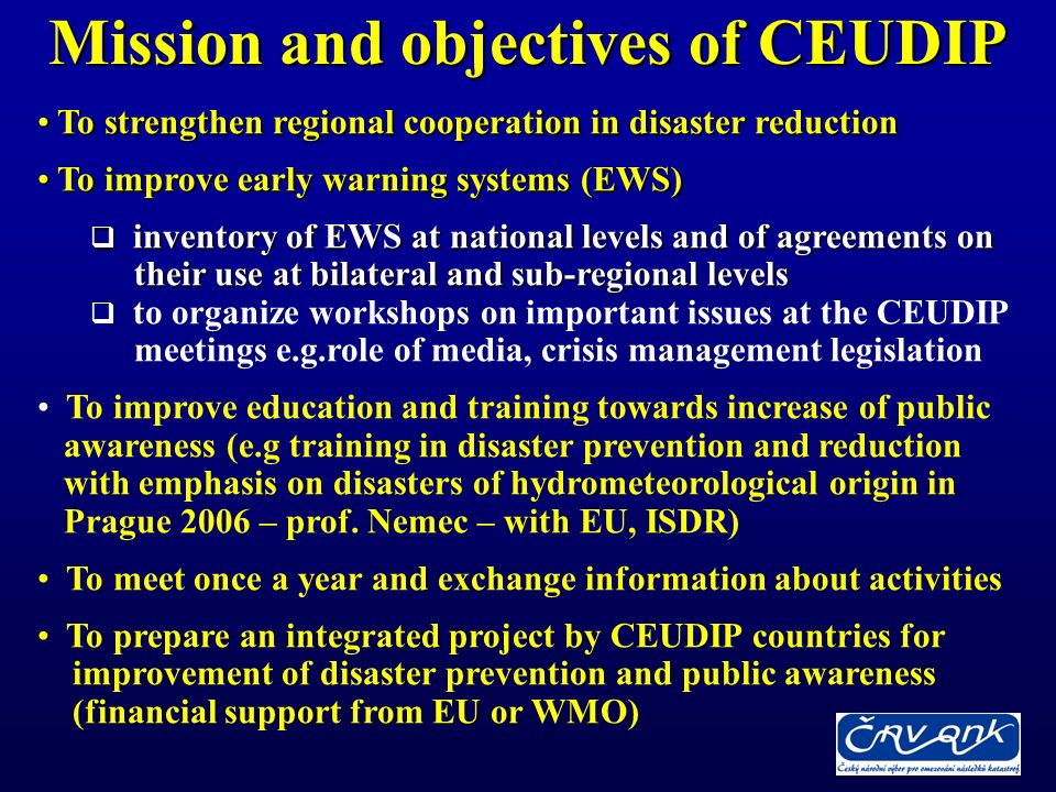 Mission and objectives of CEUDIP To strengthen regional cooperation in disaster reduction To strengthen regional cooperation in disaster reduction To improve early warning systems (EWS) To improve early warning systems (EWS) inventory of EWS at national levels and of agreements on inventory of EWS at national levels and of agreements on their use at bilateral and sub-regional levels their use at bilateral and sub-regional levels to organize workshops on important issues at the CEUDIP meetings e.g.role of media, crisis management legislation To improve education and training towards increase of public awareness (e.g training in disaster prevention and reduction with emphasis on disasters of hydrometeorological origin in Prague 2006 – prof.