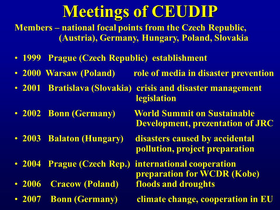 Meetings of CEUDIP Members – national focal points from the Czech Republic, (Austria), Germany, Hungary, Poland, Slovakia 1999 Prague (Czech Republic) establishment 2000 Warsaw (Poland) role of media in disaster prevention 2001 Bratislava (Slovakia) crisis and disaster management legislation 2002 Bonn (Germany) World Summit on Sustainable Development, prezentation of JRC 2003 Balaton (Hungary) disasters caused by accidental pollution, project preparation 2004 Prague (Czech Rep.) international cooperation preparation for WCDR (Kobe) 2006 Cracow (Poland) floods and droughts 2007 Bonn (Germany) climate change, cooperation in EU