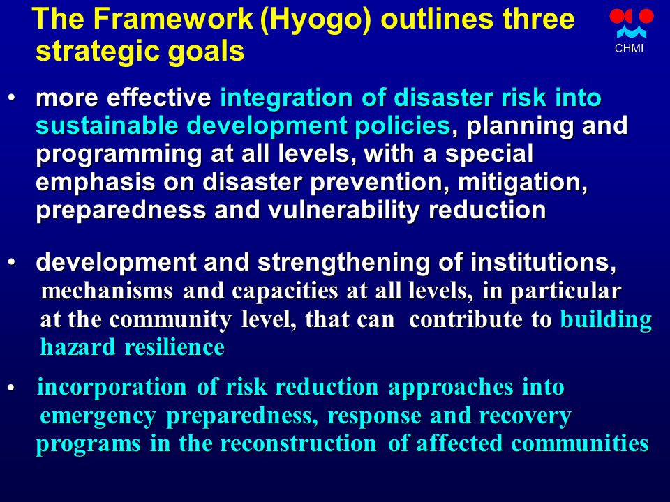 The Framework (Hyogo) outlines three strategic goals more effective integration of disaster risk into more effective integration of disaster risk into sustainable development policies, planning and sustainable development policies, planning and programming at all levels, with a special programming at all levels, with a special emphasis on disaster prevention, mitigation, emphasis on disaster prevention, mitigation, preparedness and vulnerability reduction preparedness and vulnerability reduction development and strengthening of institutions, development and strengthening of institutions, mechanisms and capacities at all levels, in particular at the community level, that can contribute to building at the community level, that can contribute to building hazard resilience hazard resilience incorporation of risk reduction approaches into incorporation of risk reduction approaches into emergency preparedness, response and recovery programs in the reconstruction of affected communities emergency preparedness, response and recovery programs in the reconstruction of affected communities
