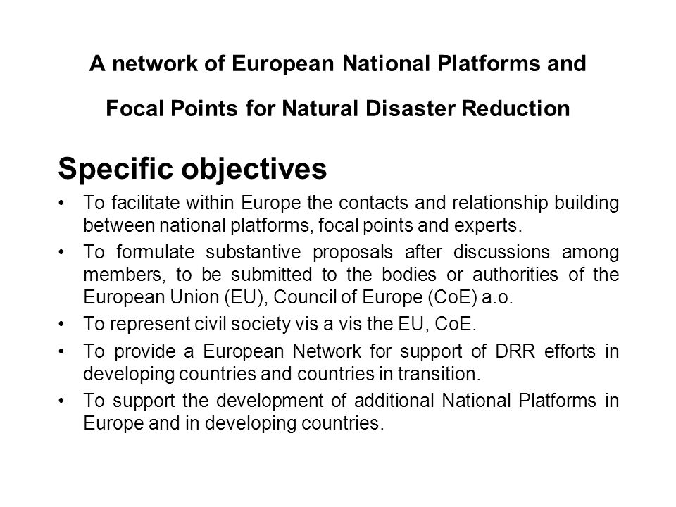 A network of European National Platforms and Focal Points for Natural Disaster Reduction Specific objectives To facilitate within Europe the contacts and relationship building between national platforms, focal points and experts.