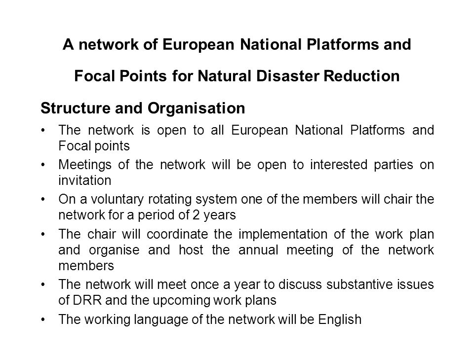 A network of European National Platforms and Focal Points for Natural Disaster Reduction Structure and Organisation The network is open to all European National Platforms and Focal points Meetings of the network will be open to interested parties on invitation On a voluntary rotating system one of the members will chair the network for a period of 2 years The chair will coordinate the implementation of the work plan and organise and host the annual meeting of the network members The network will meet once a year to discuss substantive issues of DRR and the upcoming work plans The working language of the network will be English