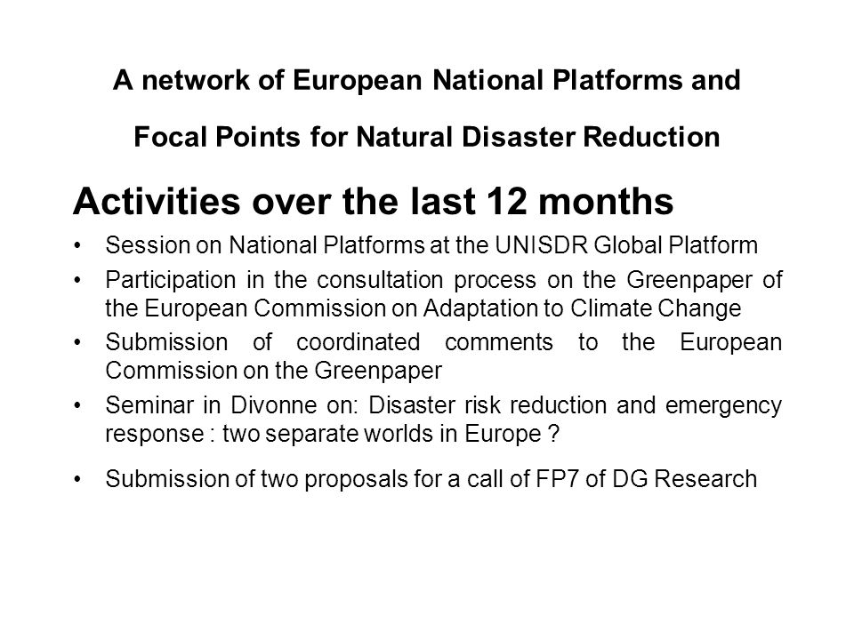 A network of European National Platforms and Focal Points for Natural Disaster Reduction Activities over the last 12 months Session on National Platforms at the UNISDR Global Platform Participation in the consultation process on the Greenpaper of the European Commission on Adaptation to Climate Change Submission of coordinated comments to the European Commission on the Greenpaper Seminar in Divonne on: Disaster risk reduction and emergency response : two separate worlds in Europe .