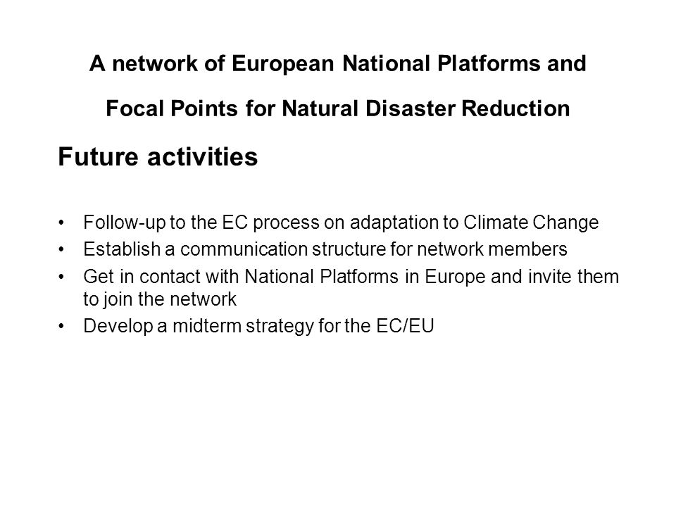 A network of European National Platforms and Focal Points for Natural Disaster Reduction Future activities Follow-up to the EC process on adaptation to Climate Change Establish a communication structure for network members Get in contact with National Platforms in Europe and invite them to join the network Develop a midterm strategy for the EC/EU