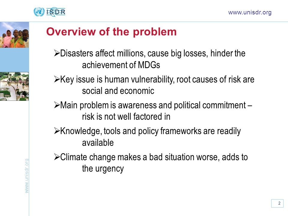 2 Overview of the problem   Disasters affect millions, cause big losses, hinder the achievement of MDGs Key issue is human vulnerability, root causes of risk are social and economic Main problem is awareness and political commitment – risk is not well factored in Knowledge, tools and policy frameworks are readily available Climate change makes a bad situation worse, adds to the urgency