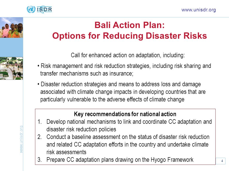 4 Bali Action Plan: Options for Reducing Disaster Risks   Call for enhanced action on adaptation, including: Risk management and risk reduction strategies, including risk sharing and transfer mechanisms such as insurance; Disaster reduction strategies and means to address loss and damage associated with climate change impacts in developing countries that are particularly vulnerable to the adverse effects of climate change Key recommendations for national action 1.Develop national mechanisms to link and coordinate CC adaptation and disaster risk reduction policies 2.Conduct a baseline assessment on the status of disaster risk reduction and related CC adaptation efforts in the country and undertake climate risk assessments 3.Prepare CC adaptation plans drawing on the Hyogo Framework