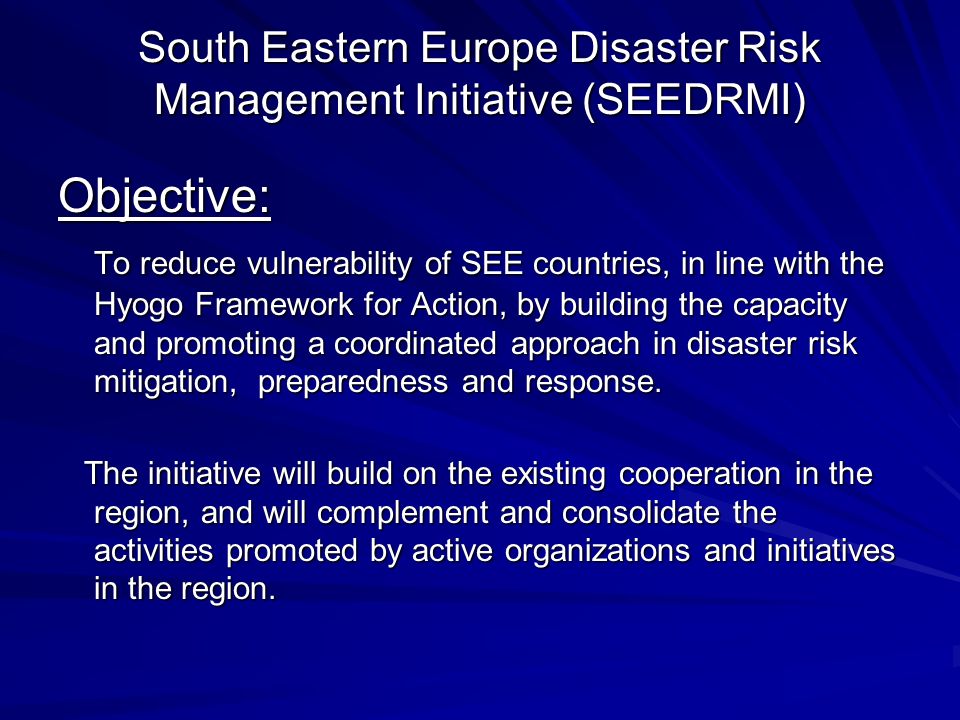 South Eastern Europe Disaster Risk Management Initiative (SEEDRMI) Objective: To reduce vulnerability of SEE countries, in line with the Hyogo Framework for Action, by building the capacity and promoting a coordinated approach in disaster risk mitigation, preparedness and response.