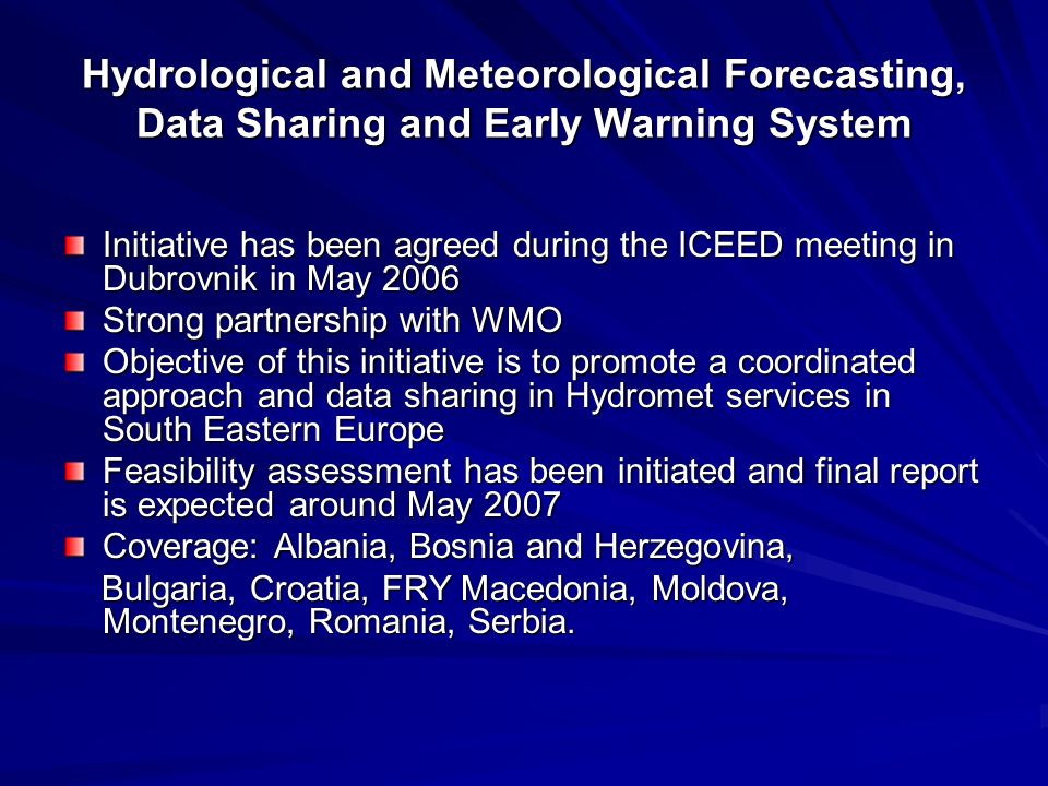 Hydrological and Meteorological Forecasting, Data Sharing and Early Warning System Initiative has been agreed during the ICEED meeting in Dubrovnik in May 2006 Strong partnership with WMO Objective of this initiative is to promote a coordinated approach and data sharing in Hydromet services in South Eastern Europe Feasibility assessment has been initiated and final report is expected around May 2007 Coverage: Albania, Bosnia and Herzegovina, Bulgaria, Croatia, FRY Macedonia, Moldova, Montenegro, Romania, Serbia.