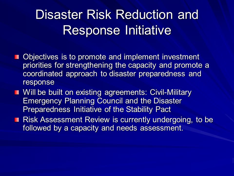 Disaster Risk Reduction and Response Initiative Objectives is to promote and implement investment priorities for strengthening the capacity and promote a coordinated approach to disaster preparedness and response Will be built on existing agreements: Civil-Military Emergency Planning Council and the Disaster Preparedness Initiative of the Stability Pact Risk Assessment Review is currently undergoing, to be followed by a capacity and needs assessment.