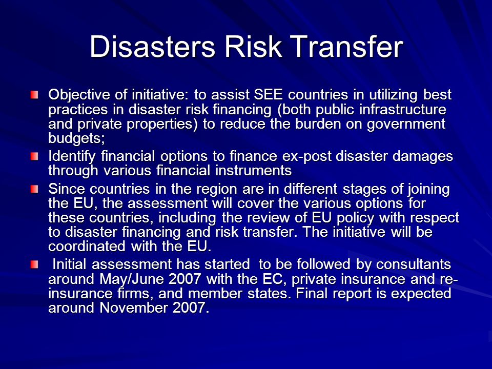 Disasters Risk Transfer Objective of initiative: to assist SEE countries in utilizing best practices in disaster risk financing (both public infrastructure and private properties) to reduce the burden on government budgets; Identify financial options to finance ex-post disaster damages through various financial instruments Since countries in the region are in different stages of joining the EU, the assessment will cover the various options for these countries, including the review of EU policy with respect to disaster financing and risk transfer.