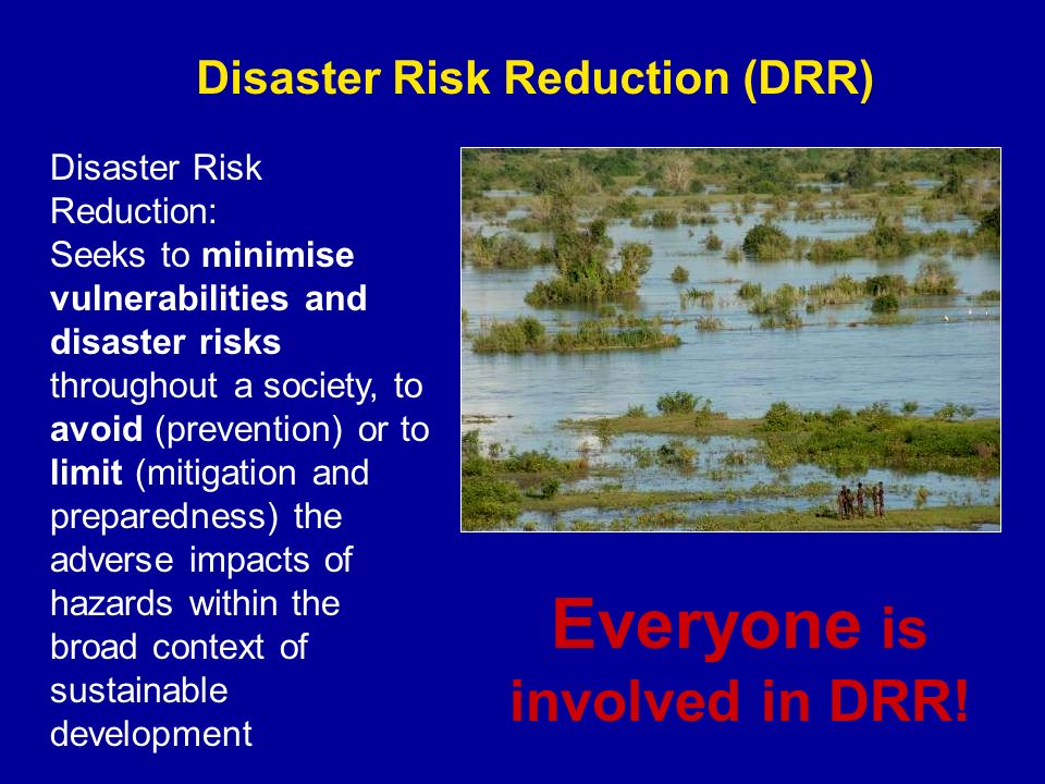 Disaster Risk Reduction (DRR) Disaster Risk Reduction: Seeks to minimise vulnerabilities and disaster risks throughout a society, to avoid (prevention) or to limit (mitigation and preparedness) the adverse impacts of hazards within the broad context of sustainable development Everyone is involved in DRR!