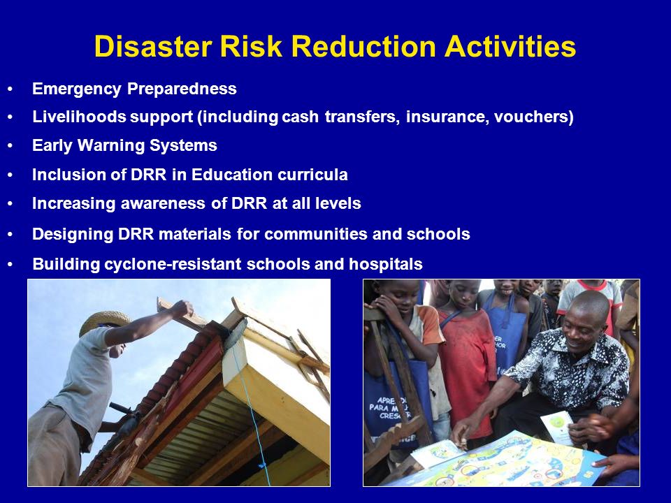 Disaster Risk Reduction Activities Emergency Preparedness Livelihoods support (including cash transfers, insurance, vouchers) Early Warning Systems Inclusion of DRR in Education curricula Increasing awareness of DRR at all levels Designing DRR materials for communities and schools Building cyclone-resistant schools and hospitals