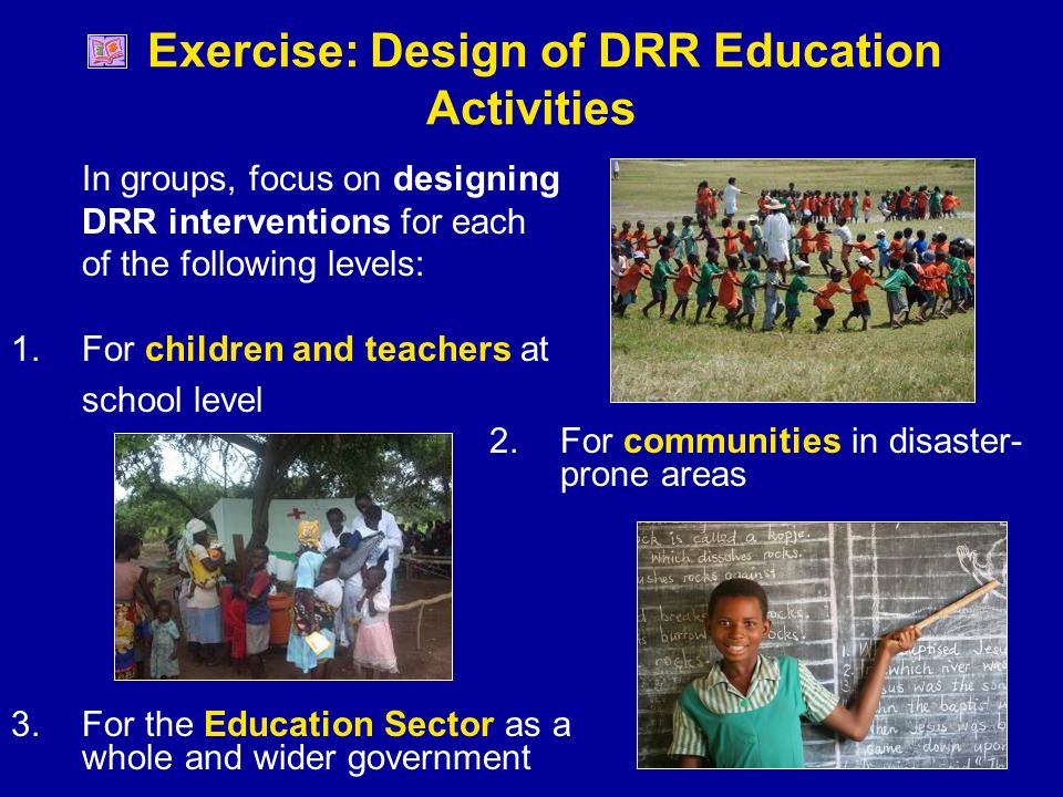 Exercise: Design of DRR Education Activities In groups, focus on designing DRR interventions for each of the following levels: 1.For children and teachers at school level 2.For communities in disaster- prone areas 3.For the Education Sector as a whole and wider government