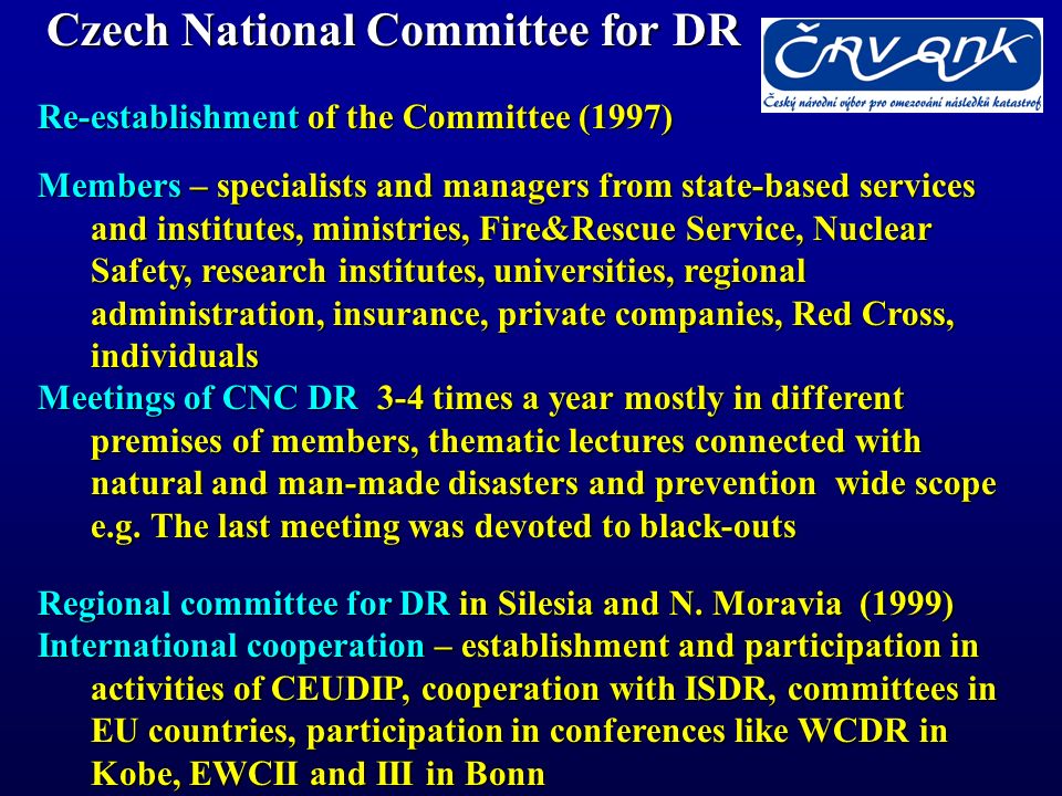 Czech National Committee for DR Re-establishment of the Committee (1997) Members – specialists and managers from state-based services and institutes, ministries, Fire&Rescue Service, Nuclear Safety, research institutes, universities, regional administration, insurance, private companies, Red Cross, individuals Meetings of CNC DR 3-4 times a year mostly in different premises of members, thematic lectures connected with natural and man-made disasters and prevention wide scope e.g.