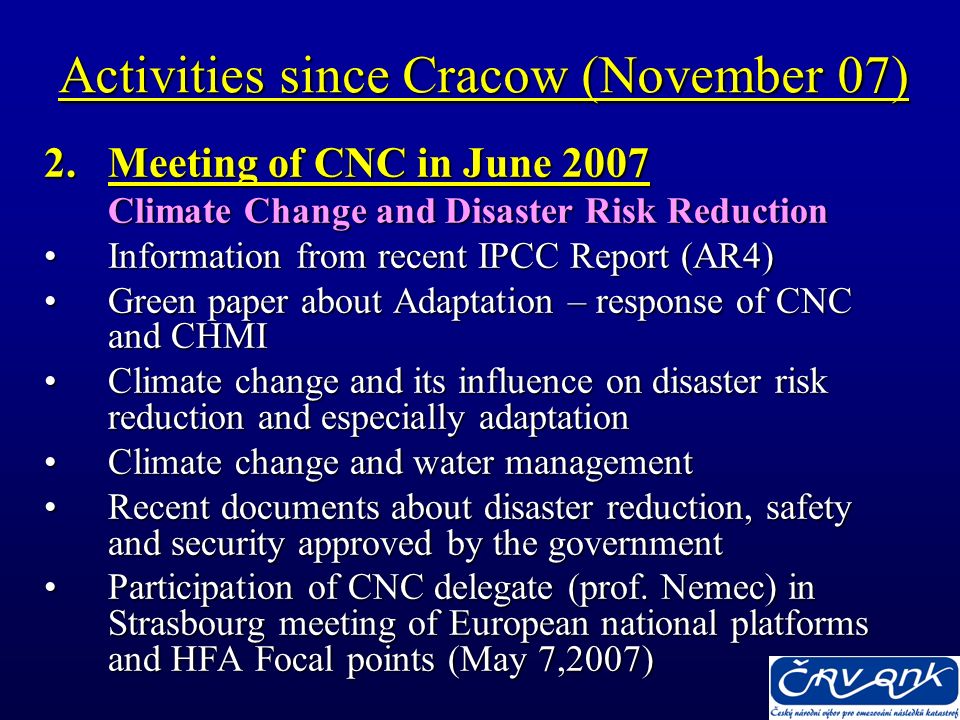 Activities since Cracow (November 07) 2.Meeting of CNC in June 2007 Climate Change and Disaster Risk Reduction Information from recent IPCC Report (AR4)Information from recent IPCC Report (AR4) Green paper about Adaptation – response of CNC and CHMIGreen paper about Adaptation – response of CNC and CHMI Climate change and its influence on disaster risk reduction and especially adaptationClimate change and its influence on disaster risk reduction and especially adaptation Climate change and water managementClimate change and water management Recent documents about disaster reduction, safety and security approved by the governmentRecent documents about disaster reduction, safety and security approved by the government Participation of CNC delegate (prof.