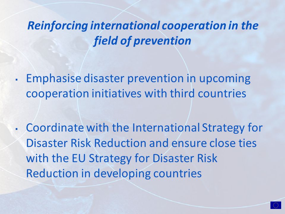 Reinforcing international cooperation in the field of prevention Emphasise disaster prevention in upcoming cooperation initiatives with third countries Coordinate with the International Strategy for Disaster Risk Reduction and ensure close ties with the EU Strategy for Disaster Risk Reduction in developing countries