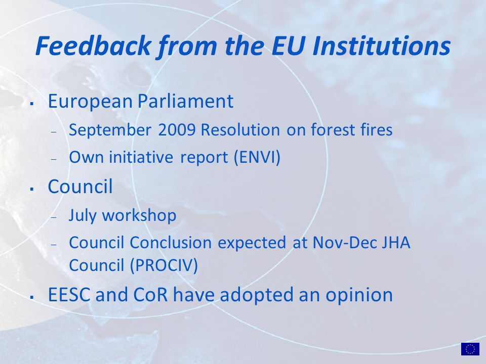 Feedback from the EU Institutions European Parliament ̶ September 2009 Resolution on forest fires ̶ Own initiative report (ENVI) Council ̶ July workshop ̶ Council Conclusion expected at Nov-Dec JHA Council (PROCIV) EESC and CoR have adopted an opinion