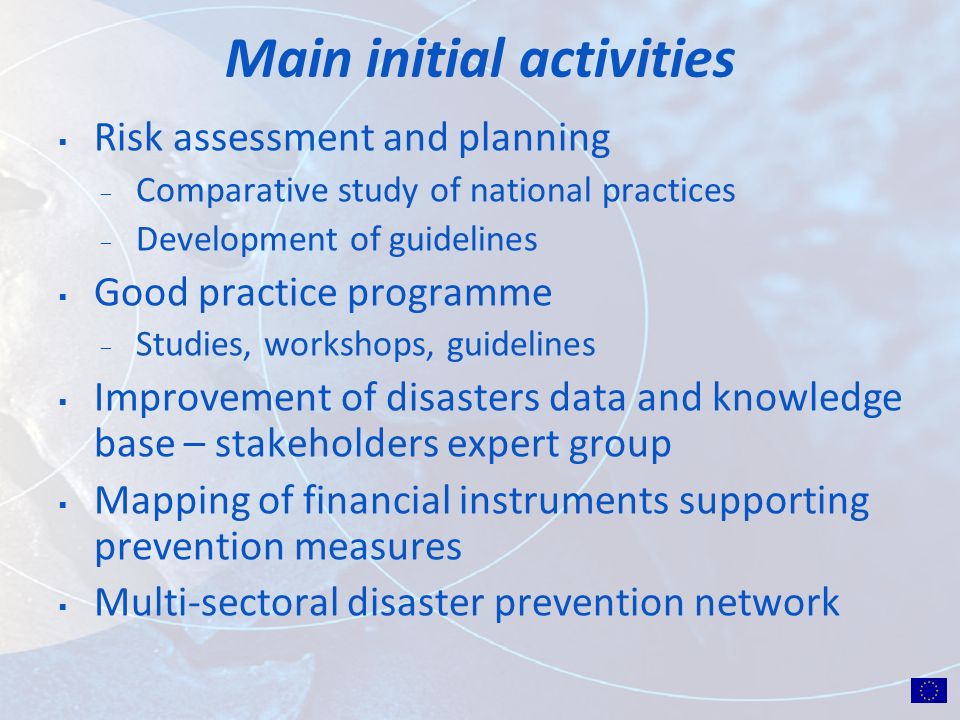 Main initial activities Risk assessment and planning ̶ Comparative study of national practices ̶ Development of guidelines Good practice programme ̶ Studies, workshops, guidelines Improvement of disasters data and knowledge base – stakeholders expert group Mapping of financial instruments supporting prevention measures Multi-sectoral disaster prevention network
