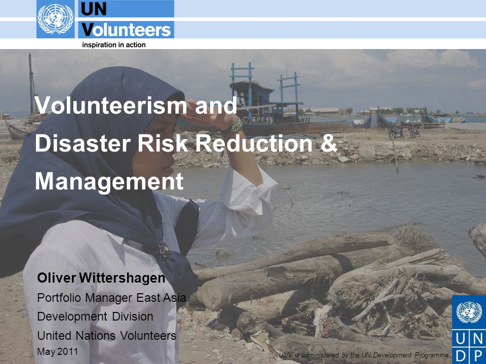 UNV is administered by the UN Development Programme Volunteerism and Disaster Risk Reduction & Management Oliver Wittershagen Portfolio Manager East Asia Development Division United Nations Volunteers May 2011