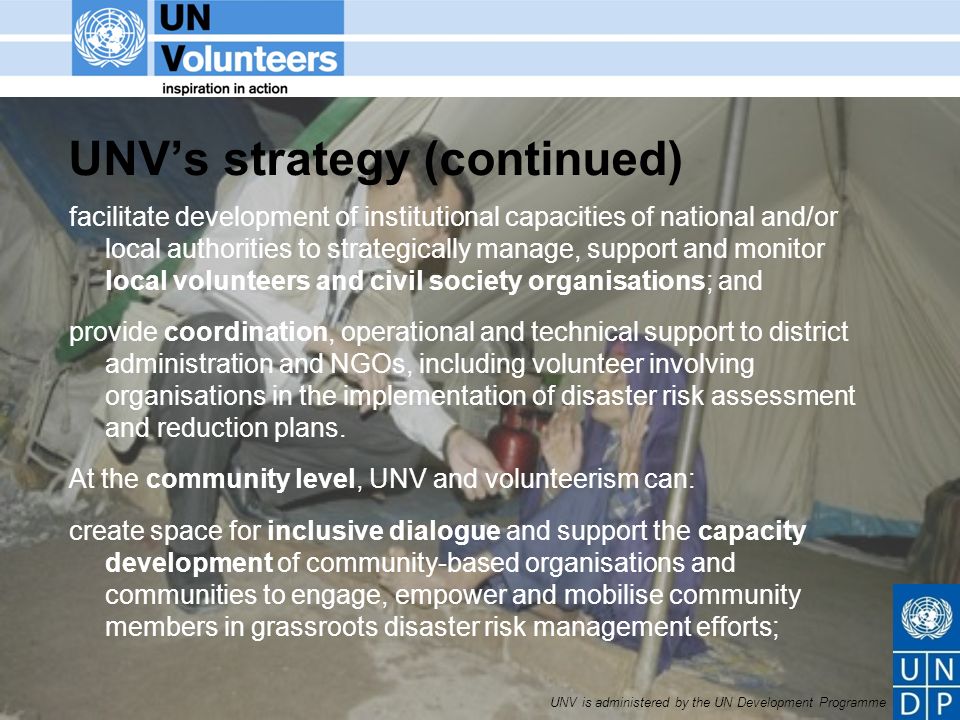 UNV is administered by the UN Development Programme UNVs strategy (continued) facilitate development of institutional capacities of national and/or local authorities to strategically manage, support and monitor local volunteers and civil society organisations; and provide coordination, operational and technical support to district administration and NGOs, including volunteer involving organisations in the implementation of disaster risk assessment and reduction plans.