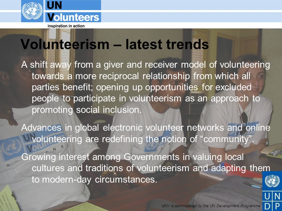 UNV is administered by the UN Development Programme Volunteerism – latest trends A shift away from a giver and receiver model of volunteering towards a more reciprocal relationship from which all parties benefit; opening up opportunities for excluded people to participate in volunteerism as an approach to promoting social inclusion.