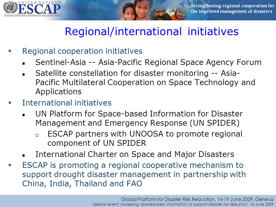 Global Platform for Disaster Risk Reduction, June 2009, Geneva Special event: Accessing space-based information to support disaster risk reduction, 16 June 2009 Regional cooperation initiatives Sentinel-Asia -- Asia-Pacific Regional Space Agency Forum Satellite constellation for disaster monitoring -- Asia- Pacific Multilateral Cooperation on Space Technology and Applications International initiatives UN Platform for Space-based Information for Disaster Management and Emergency Response (UN SPIDER) ESCAP partners with UNOOSA to promote regional component of UN SPIDER International Charter on Space and Major Disasters ESCAP is promoting a regional cooperative mechanism to support drought disaster management in partnership with China, India, Thailand and FAO Regional/international initiatives