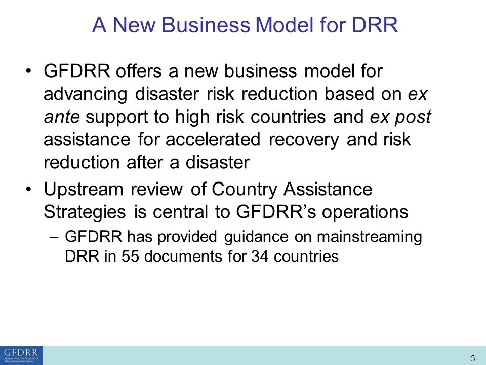 World Bank Role in Disaster Risk Management and Finance 3 A New Business Model for DRR GFDRR offers a new business model for advancing disaster risk reduction based on ex ante support to high risk countries and ex post assistance for accelerated recovery and risk reduction after a disaster Upstream review of Country Assistance Strategies is central to GFDRRs operations –GFDRR has provided guidance on mainstreaming DRR in 55 documents for 34 countries