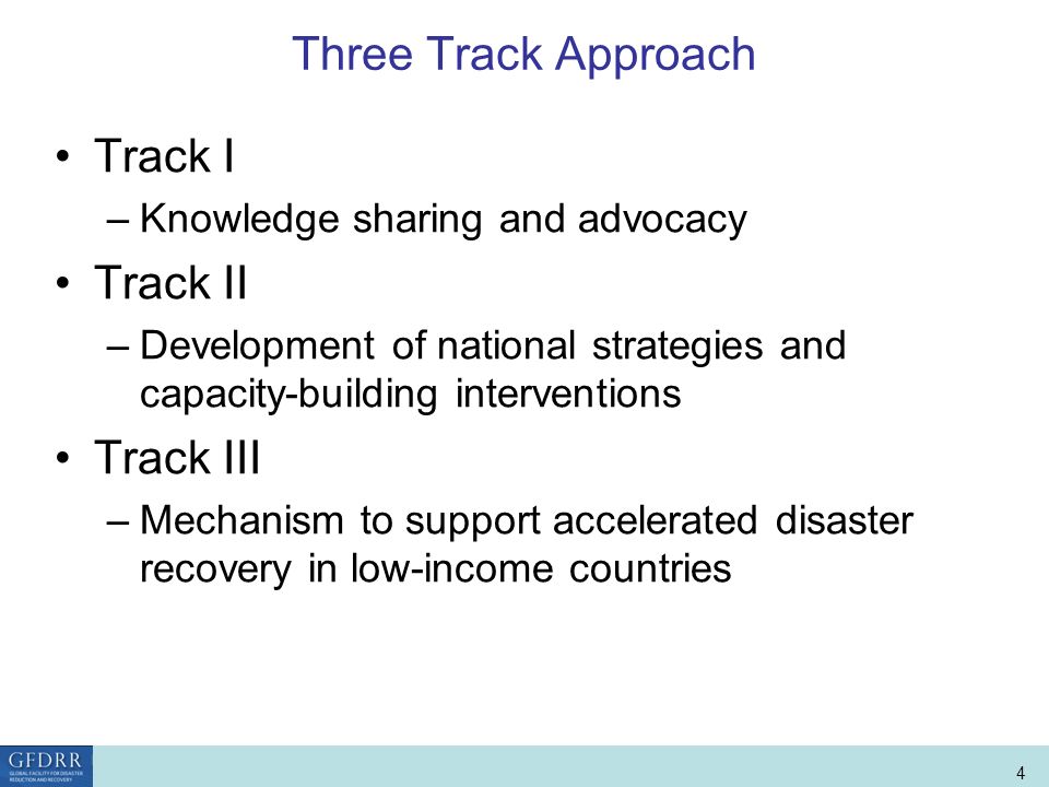 World Bank Role in Disaster Risk Management and Finance 4 Three Track Approach Track I –Knowledge sharing and advocacy Track II –Development of national strategies and capacity-building interventions Track III –Mechanism to support accelerated disaster recovery in low-income countries