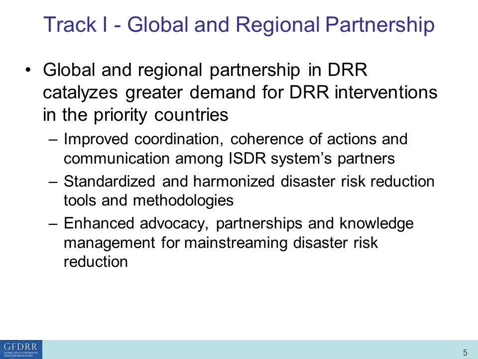 World Bank Role in Disaster Risk Management and Finance 5 Track I - Global and Regional Partnership Global and regional partnership in DRR catalyzes greater demand for DRR interventions in the priority countries –Improved coordination, coherence of actions and communication among ISDR systems partners –Standardized and harmonized disaster risk reduction tools and methodologies –Enhanced advocacy, partnerships and knowledge management for mainstreaming disaster risk reduction
