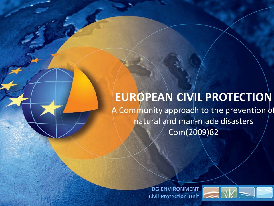 EUROPEAN CIVIL PROTECTION A Community approach to the prevention of natural and man-made disasters Com(2009)82 DG ENVIRONMENT Civil Protection Unit