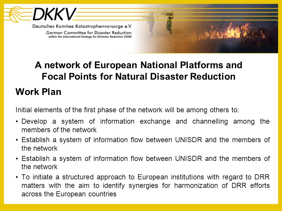 A network of European National Platforms and Focal Points for Natural Disaster Reduction Work Plan Initial elements of the first phase of the network will be among others to: Develop a system of information exchange and channelling among the members of the network Establish a system of information flow between UNISDR and the members of the network To initiate a structured approach to European institutions with regard to DRR matters with the aim to identify synergies for harmonization of DRR efforts across the European countries