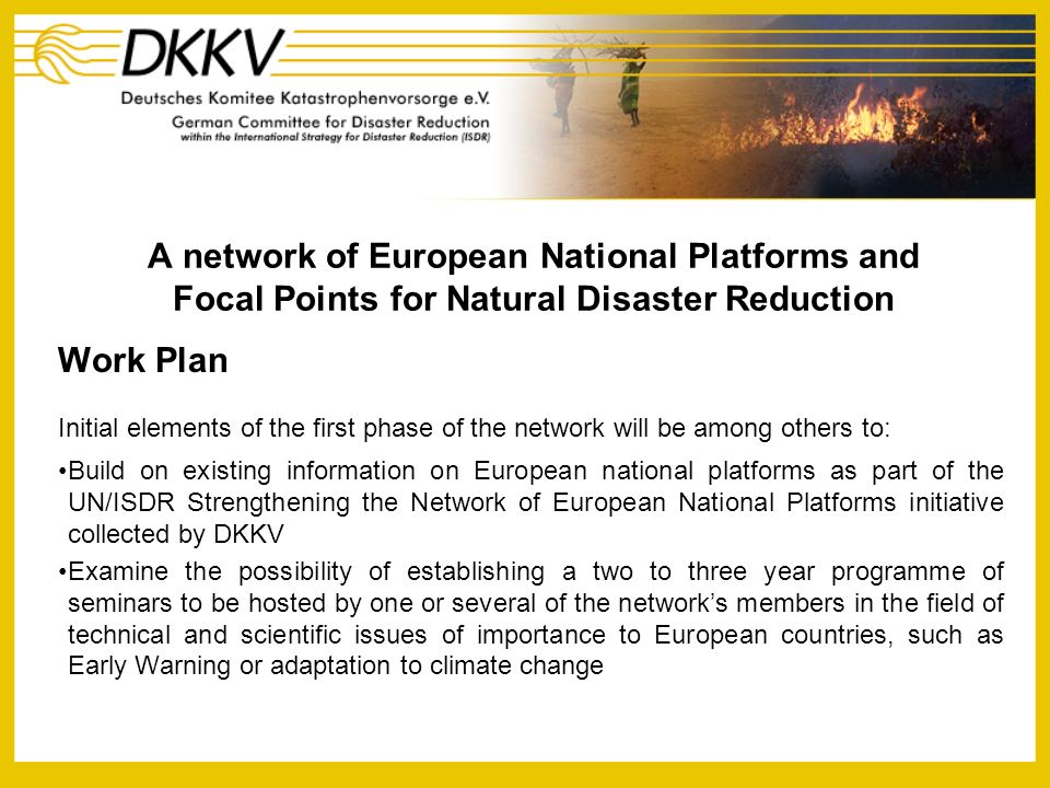 A network of European National Platforms and Focal Points for Natural Disaster Reduction Work Plan Initial elements of the first phase of the network will be among others to: Build on existing information on European national platforms as part of the UN/ISDR Strengthening the Network of European National Platforms initiative collected by DKKV Examine the possibility of establishing a two to three year programme of seminars to be hosted by one or several of the networks members in the field of technical and scientific issues of importance to European countries, such as Early Warning or adaptation to climate change