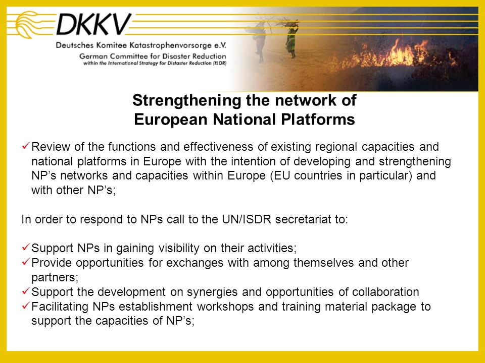 Strengthening the network of European National Platforms Review of the functions and effectiveness of existing regional capacities and national platforms in Europe with the intention of developing and strengthening NPs networks and capacities within Europe (EU countries in particular) and with other NPs; In order to respond to NPs call to the UN/ISDR secretariat to: Support NPs in gaining visibility on their activities; Provide opportunities for exchanges with among themselves and other partners; Support the development on synergies and opportunities of collaboration Facilitating NPs establishment workshops and training material package to support the capacities of NPs;