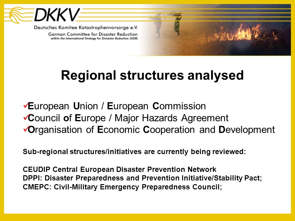 Regional structures analysed European Union / European Commission Council of Europe / Major Hazards Agreement Organisation of Economic Cooperation and Development Sub-regional structures/initiatives are currently being reviewed: CEUDIP Central European Disaster Prevention Network DPPI: Disaster Preparedness and Prevention Initiative/Stability Pact; CMEPC: Civil-Military Emergency Preparedness Council;