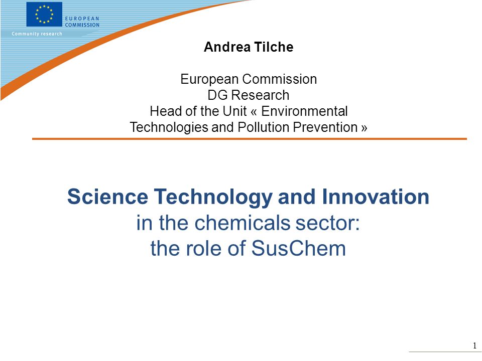 1 Science Technology and Innovation in the chemicals sector: the role of SusChem Andrea Tilche European Commission DG Research Head of the Unit « Environmental Technologies and Pollution Prevention »