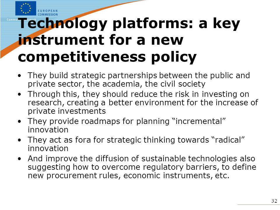 32 Technology platforms: a key instrument for a new competitiveness policy They build strategic partnerships between the public and private sector, the academia, the civil society Through this, they should reduce the risk in investing on research, creating a better environment for the increase of private investments They provide roadmaps for planning incremental innovation They act as fora for strategic thinking towards radical innovation And improve the diffusion of sustainable technologies also suggesting how to overcome regulatory barriers, to define new procurement rules, economic instruments, etc.