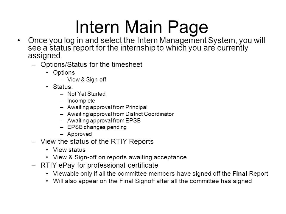 Intern Main Page Once you log in and select the Intern Management System, you will see a status report for the internship to which you are currently assigned –Options/Status for the timesheet Options –View & Sign-off Status: –Not Yet Started –Incomplete –Awaiting approval from Principal –Awaiting approval from District Coordinator –Awaiting approval from EPSB –EPSB changes pending –Approved –View the status of the RTIY Reports View status View & Sign-off on reports awaiting acceptance –RTIY ePay for professional certificate Viewable only if all the committee members have signed off the Final Report Will also appear on the Final Signoff after all the committee has signed