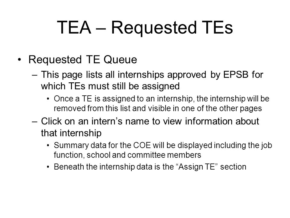 TEA – Requested TEs Requested TE Queue –This page lists all internships approved by EPSB for which TEs must still be assigned Once a TE is assigned to an internship, the internship will be removed from this list and visible in one of the other pages –Click on an interns name to view information about that internship Summary data for the COE will be displayed including the job function, school and committee members Beneath the internship data is the Assign TE section