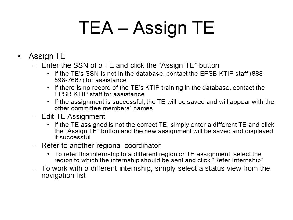 TEA – Assign TE Assign TE –Enter the SSN of a TE and click the Assign TE button If the TEs SSN is not in the database, contact the EPSB KTIP staff ( ) for assistance If there is no record of the TEs KTIP training in the database, contact the EPSB KTIP staff for assistance If the assignment is successful, the TE will be saved and will appear with the other committee members names –Edit TE Assignment If the TE assigned is not the correct TE, simply enter a different TE and click the Assign TE button and the new assignment will be saved and displayed if successful –Refer to another regional coordinator To refer this internship to a different region or TE assignment, select the region to which the internship should be sent and click Refer Internship –To work with a different internship, simply select a status view from the navigation list