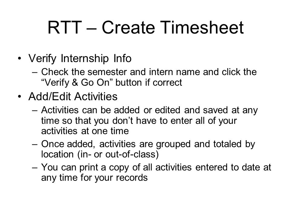 RTT – Create Timesheet Verify Internship Info –Check the semester and intern name and click the Verify & Go On button if correct Add/Edit Activities –Activities can be added or edited and saved at any time so that you dont have to enter all of your activities at one time –Once added, activities are grouped and totaled by location (in- or out-of-class) –You can print a copy of all activities entered to date at any time for your records