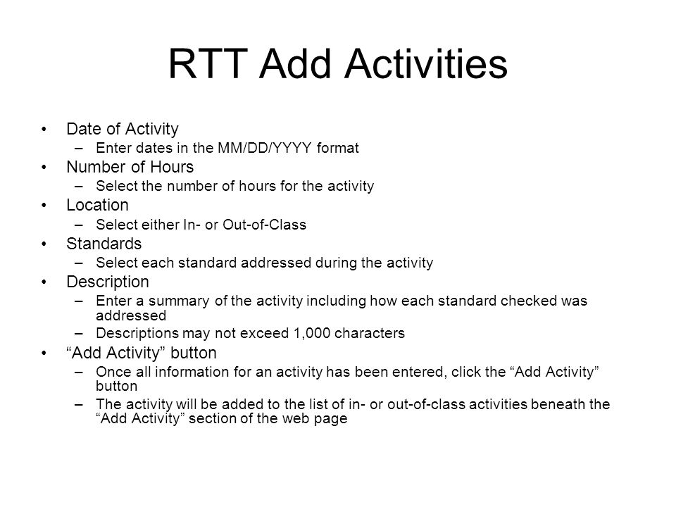 RTT Add Activities Date of Activity –Enter dates in the MM/DD/YYYY format Number of Hours –Select the number of hours for the activity Location –Select either In- or Out-of-Class Standards –Select each standard addressed during the activity Description –Enter a summary of the activity including how each standard checked was addressed –Descriptions may not exceed 1,000 characters Add Activity button –Once all information for an activity has been entered, click the Add Activity button –The activity will be added to the list of in- or out-of-class activities beneath the Add Activity section of the web page