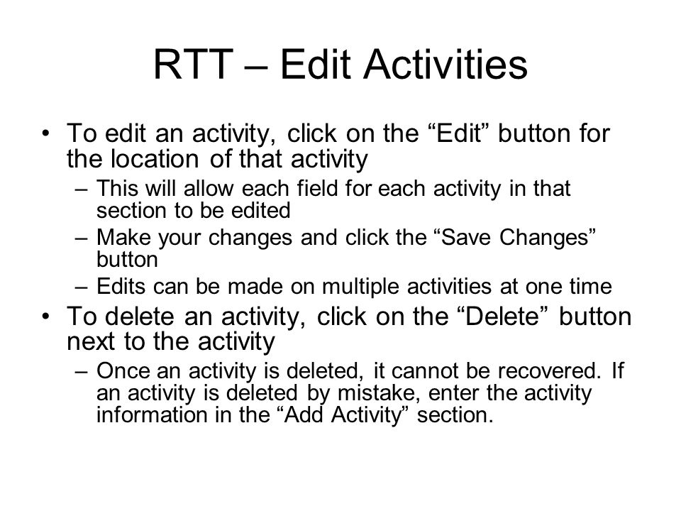 RTT – Edit Activities To edit an activity, click on the Edit button for the location of that activity –This will allow each field for each activity in that section to be edited –Make your changes and click the Save Changes button –Edits can be made on multiple activities at one time To delete an activity, click on the Delete button next to the activity –Once an activity is deleted, it cannot be recovered.