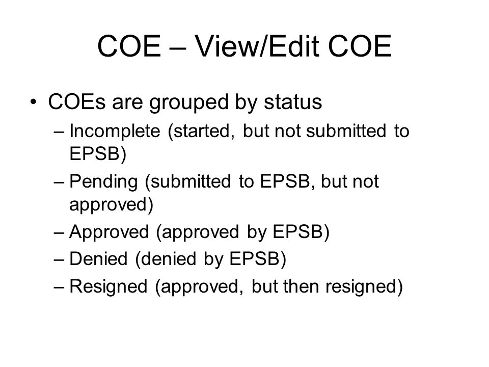 COE – View/Edit COE COEs are grouped by status –Incomplete (started, but not submitted to EPSB) –Pending (submitted to EPSB, but not approved) –Approved (approved by EPSB) –Denied (denied by EPSB) –Resigned (approved, but then resigned)