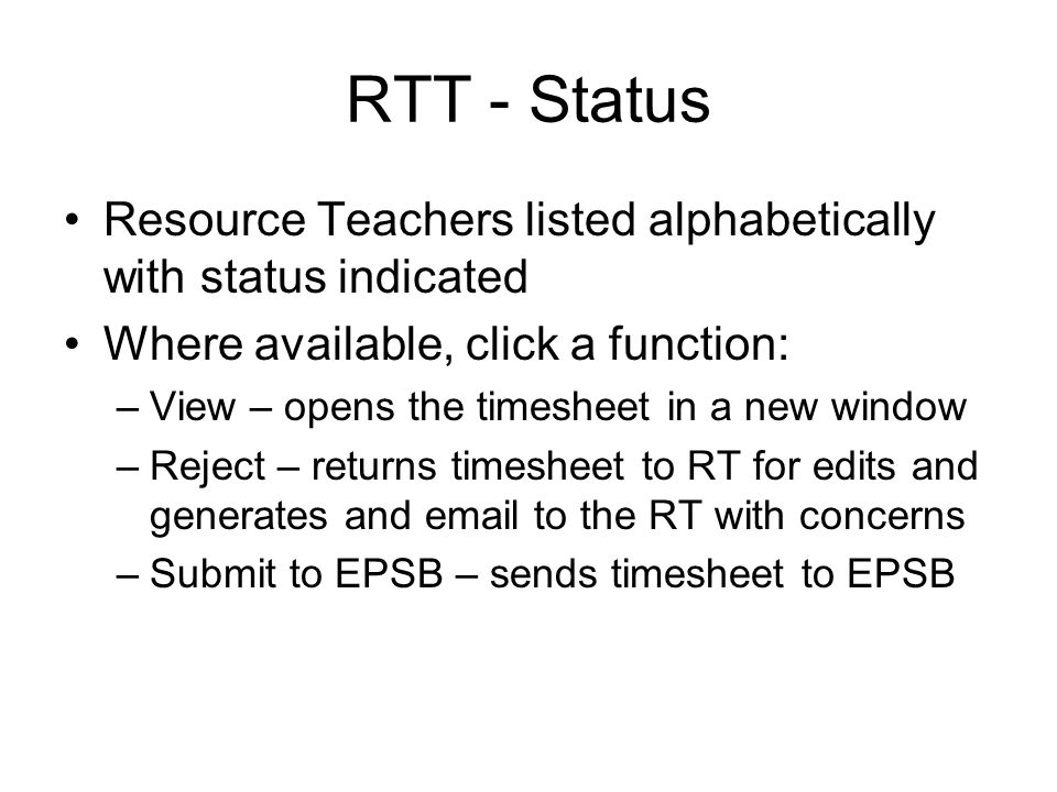RTT - Status Resource Teachers listed alphabetically with status indicated Where available, click a function: –View – opens the timesheet in a new window –Reject – returns timesheet to RT for edits and generates and  to the RT with concerns –Submit to EPSB – sends timesheet to EPSB