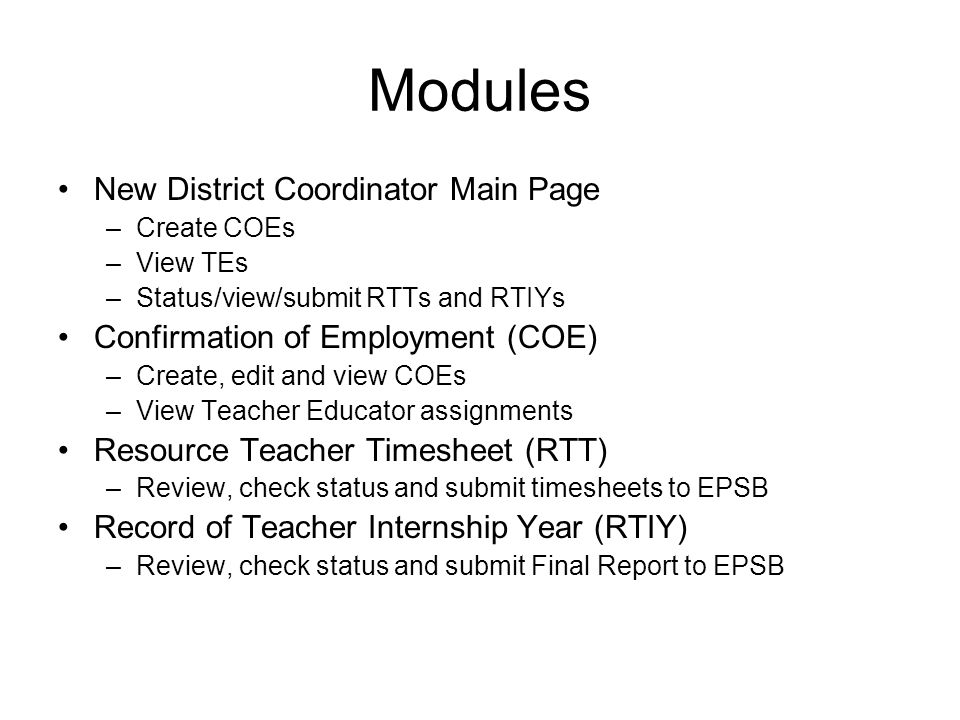 Modules New District Coordinator Main Page –Create COEs –View TEs –Status/view/submit RTTs and RTIYs Confirmation of Employment (COE) –Create, edit and view COEs –View Teacher Educator assignments Resource Teacher Timesheet (RTT) –Review, check status and submit timesheets to EPSB Record of Teacher Internship Year (RTIY) –Review, check status and submit Final Report to EPSB