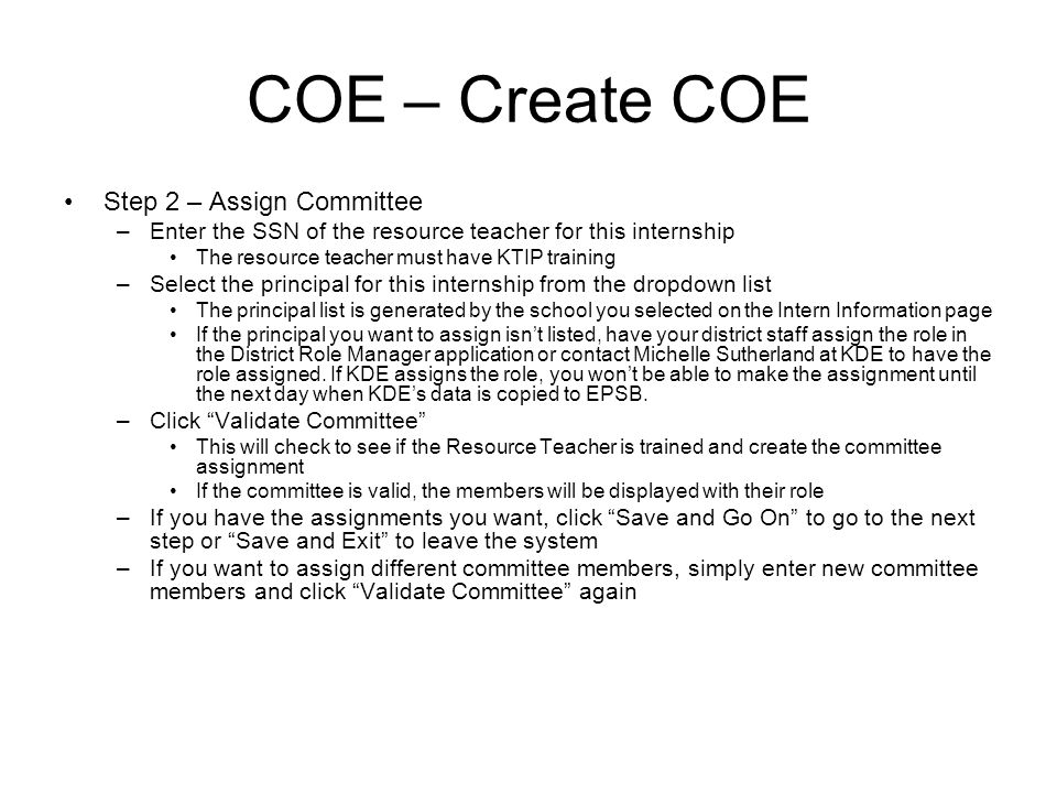 COE – Create COE Step 2 – Assign Committee –Enter the SSN of the resource teacher for this internship The resource teacher must have KTIP training –Select the principal for this internship from the dropdown list The principal list is generated by the school you selected on the Intern Information page If the principal you want to assign isnt listed, have your district staff assign the role in the District Role Manager application or contact Michelle Sutherland at KDE to have the role assigned.
